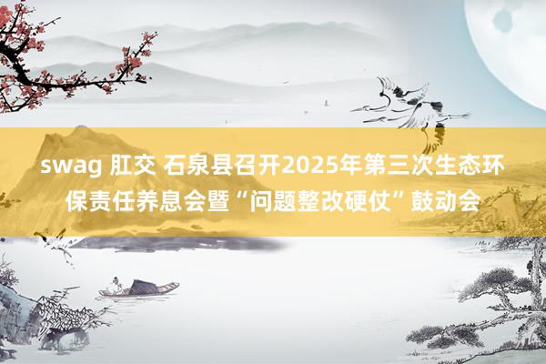 swag 肛交 石泉县召开2025年第三次生态环保责任养息会暨“问题整改硬仗”鼓动会