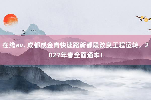 在线av. 成都成金青快速路新都段改良工程运转，2027年春全面通车！
