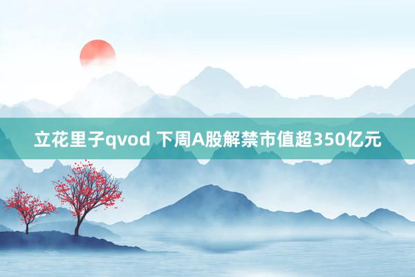立花里子qvod 下周A股解禁市值超350亿元