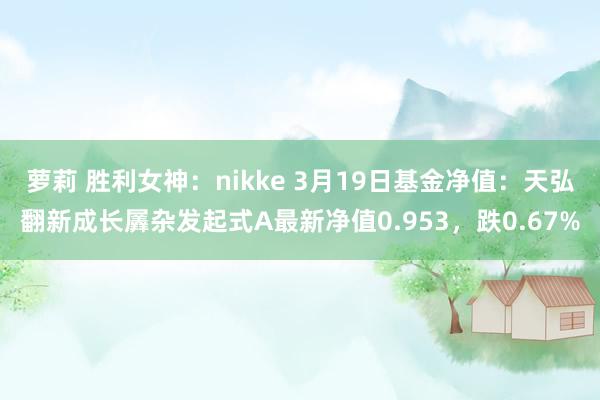 萝莉 胜利女神：nikke 3月19日基金净值：天弘翻新成长羼杂发起式A最新净值0.953，跌0.67%