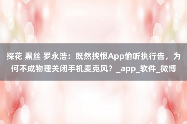 探花 黑丝 罗永浩：既然挟恨App偷听执行告，为何不成物理关闭手机麦克风？_app_软件_微博