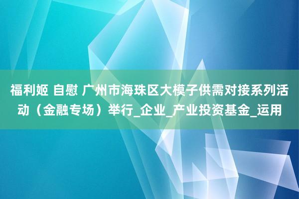 福利姬 自慰 广州市海珠区大模子供需对接系列活动（金融专场）举行_企业_产业投资基金_运用