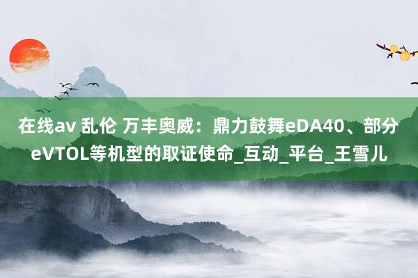 在线av 乱伦 万丰奥威：鼎力鼓舞eDA40、部分eVTOL等机型的取证使命_互动_平台_王雪儿