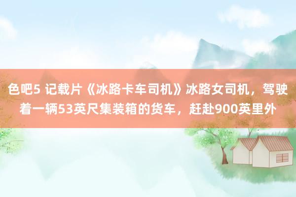 色吧5 记载片《冰路卡车司机》冰路女司机，驾驶着一辆53英尺集装箱的货车，赶赴900英里外