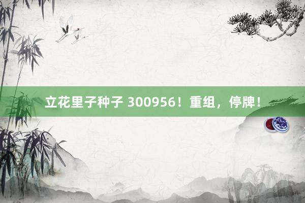 立花里子种子 300956！重组，停牌！