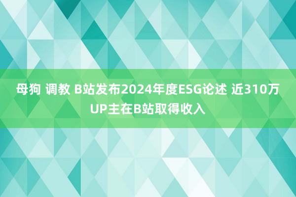 母狗 调教 B站发布2024年度ESG论述 近310万UP主在B站取得收入