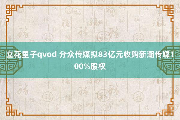 立花里子qvod 分众传媒拟83亿元收购新潮传媒100%股权