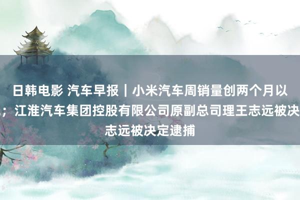 日韩电影 汽车早报｜小米汽车周销量创两个月以来新低；江淮汽车集团控股有限公司原副总司理王志远被决定逮捕