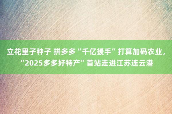 立花里子种子 拼多多“千亿援手”打算加码农业，“2025多多好特产”首站走进江苏连云港