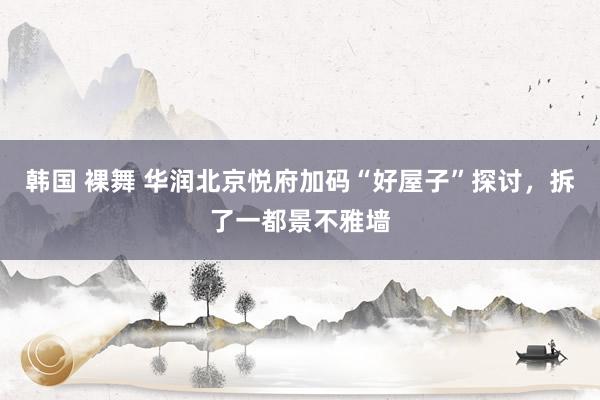 韩国 裸舞 华润北京悦府加码“好屋子”探讨，拆了一都景不雅墙