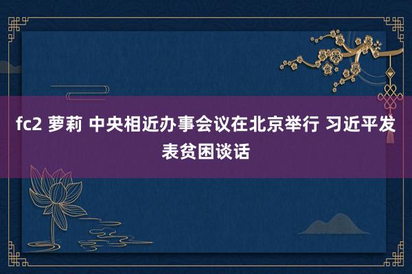 fc2 萝莉 中央相近办事会议在北京举行 习近平发表贫困谈话
