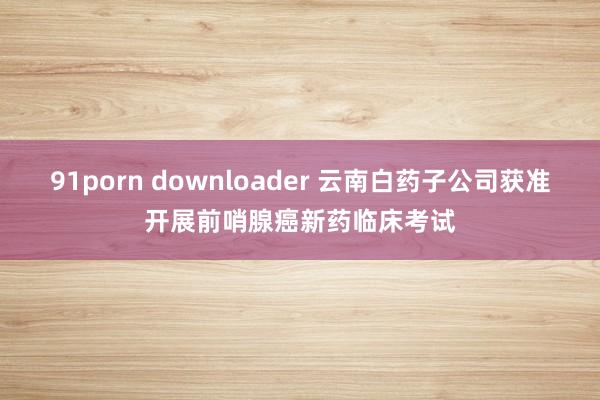 91porn downloader 云南白药子公司获准开展前哨腺癌新药临床考试