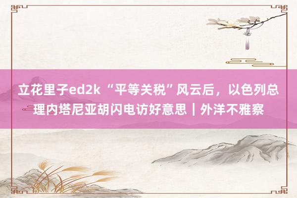 立花里子ed2k “平等关税”风云后，以色列总理内塔尼亚胡闪电访好意思｜外洋不雅察