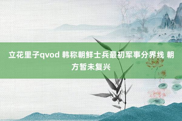 立花里子qvod 韩称朝鲜士兵最初军事分界线 朝方暂未复兴