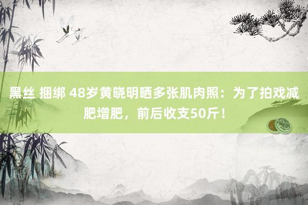 黑丝 捆绑 48岁黄晓明晒多张肌肉照：为了拍戏减肥增肥，前后收支50斤！