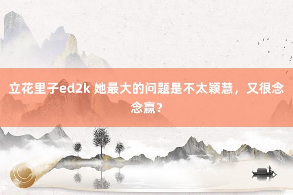 立花里子ed2k 她最大的问题是不太颖慧，又很念念赢？