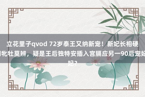 立花里子qvod 72岁泰王又纳新宠！新妃长相硬朗牝牡莫辨，疑是王后独特安插入宫膈应另一90后宠妃？