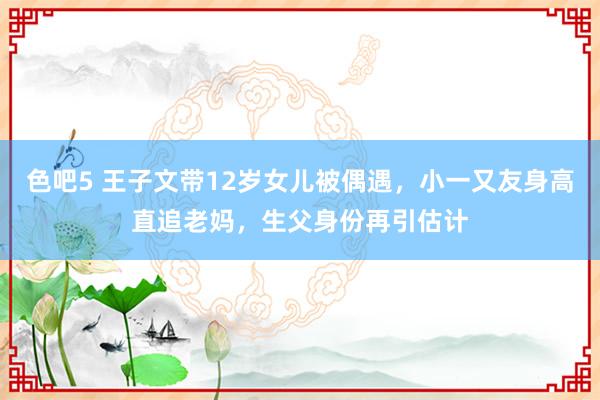 色吧5 王子文带12岁女儿被偶遇，小一又友身高直追老妈，生父身份再引估计