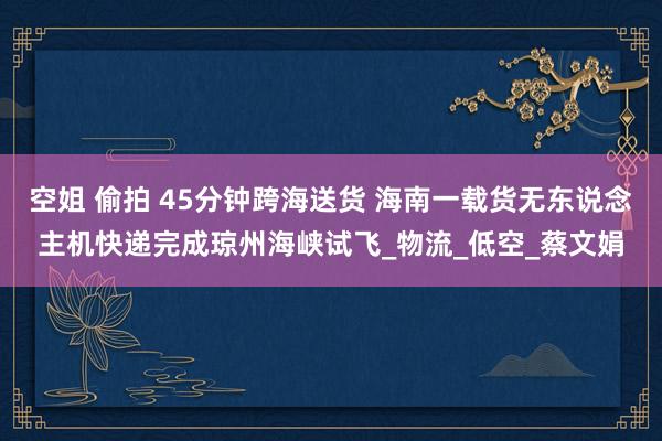 空姐 偷拍 45分钟跨海送货 海南一载货无东说念主机快递完成琼州海峡试飞_物流_低空_蔡文娟