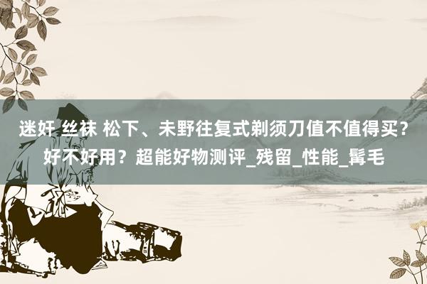 迷奸 丝袜 松下、未野往复式剃须刀值不值得买？好不好用？超能好物测评_残留_性能_髯毛