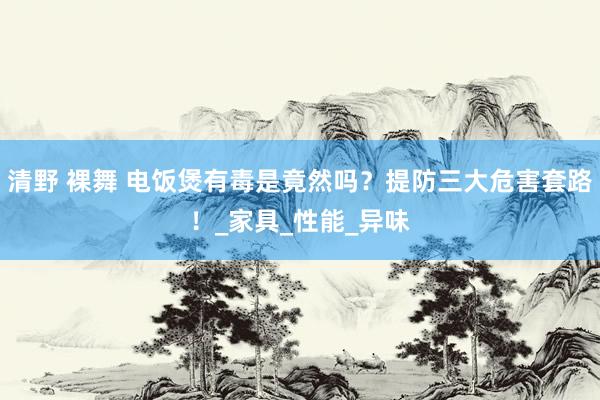 清野 裸舞 电饭煲有毒是竟然吗？提防三大危害套路！_家具_性能_异味