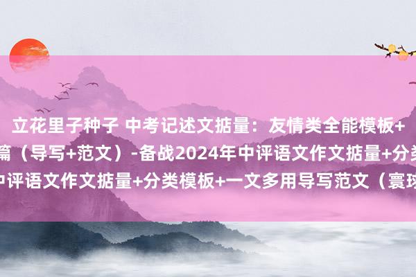 立花里子种子 中考记述文掂量：友情类全能模板+作文导写+文生文10篇（导写+范文）-备战2024年中评语文作文掂量+分类模板+一文多用导写范文（寰球通用）