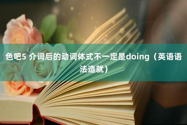 色吧5 介词后的动词体式不一定是doing（英语语法造就）