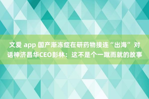 文爱 app 国产渐冻症在研药物接连“出海” 对话神济昌华CEO彭林：这不是个一蹴而就的故事