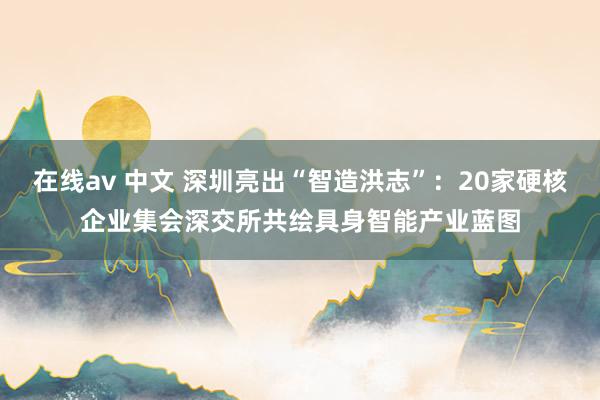 在线av 中文 深圳亮出“智造洪志”：20家硬核企业集会深交所共绘具身智能产业蓝图