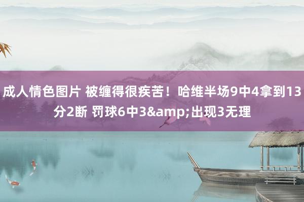 成人情色图片 被缠得很疾苦！哈维半场9中4拿到13分2断 罚球6中3&出现3无理