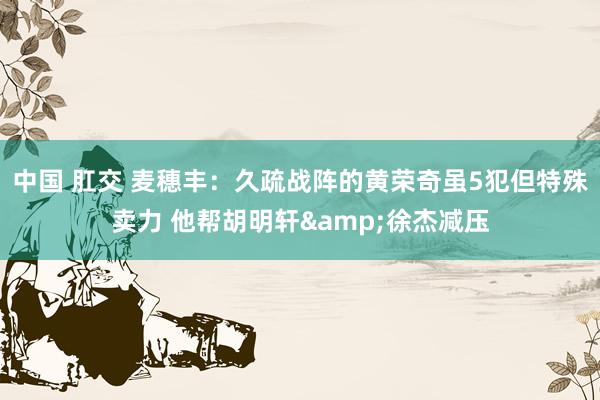 中国 肛交 麦穗丰：久疏战阵的黄荣奇虽5犯但特殊卖力 他帮胡明轩&徐杰减压