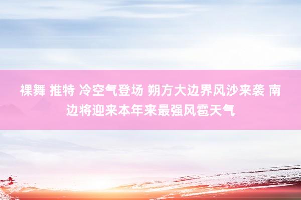 裸舞 推特 冷空气登场 朔方大边界风沙来袭 南边将迎来本年来最强风雹天气
