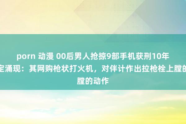 porn 动漫 00后男人抢掠9部手机获刑10年！确定涌现：其网购枪状打火机，对伴计作出拉枪栓上膛的动作