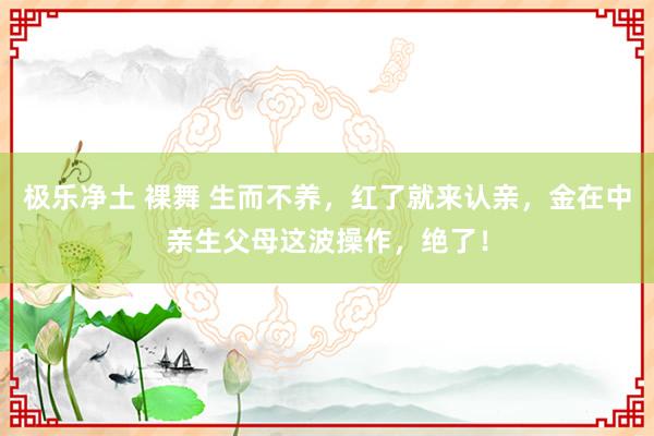 极乐净土 裸舞 生而不养，红了就来认亲，金在中亲生父母这波操作，绝了！