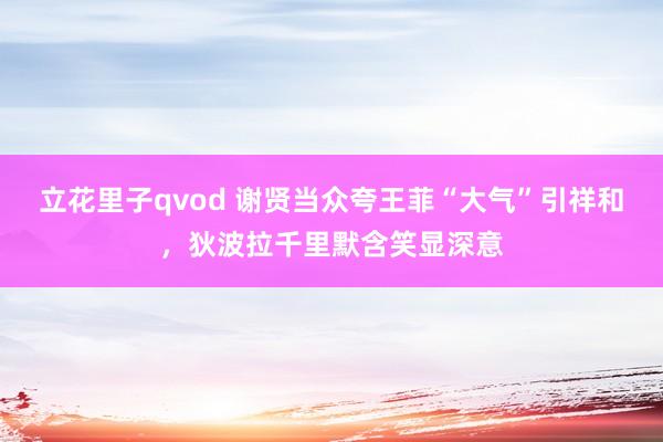 立花里子qvod 谢贤当众夸王菲“大气”引祥和，狄波拉千里默含笑显深意