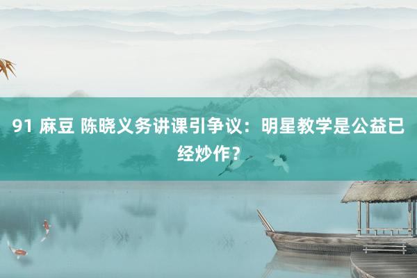 91 麻豆 陈晓义务讲课引争议：明星教学是公益已经炒作？