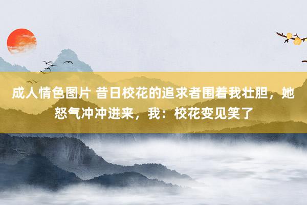 成人情色图片 昔日校花的追求者围着我壮胆，她怒气冲冲进来，我：校花变见笑了