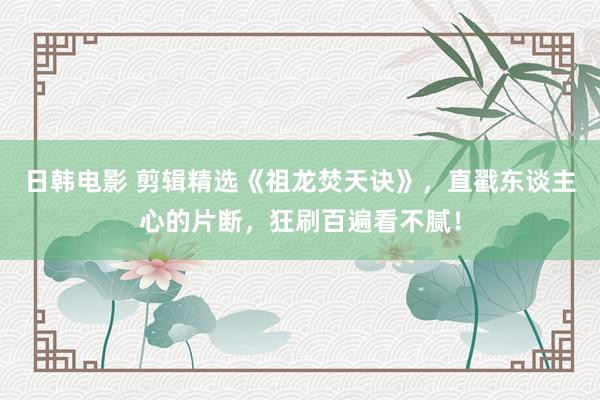 日韩电影 剪辑精选《祖龙焚天诀》，直戳东谈主心的片断，狂刷百遍看不腻！