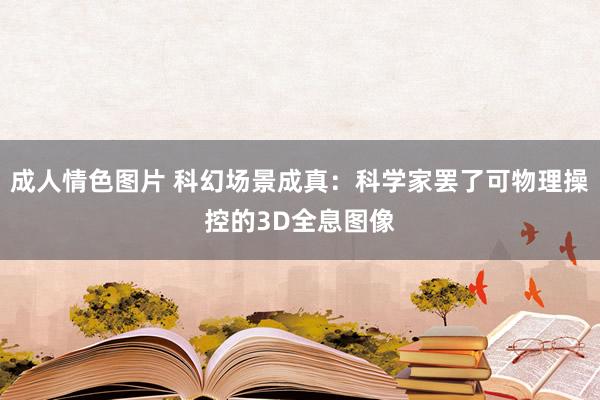 成人情色图片 科幻场景成真：科学家罢了可物理操控的3D全息图像