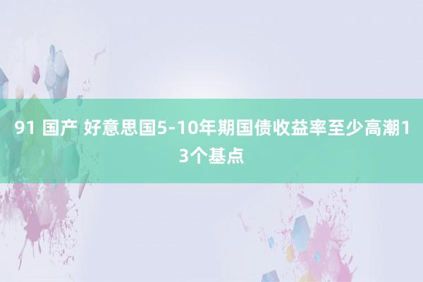 91 国产 好意思国5-10年期国债收益率至少高潮13个基点
