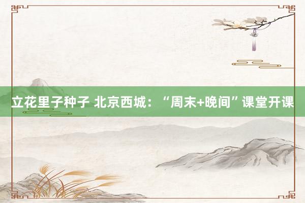 立花里子种子 北京西城：“周末+晚间”课堂开课