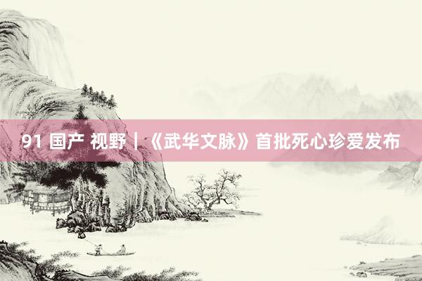 91 国产 视野｜《武华文脉》首批死心珍爱发布