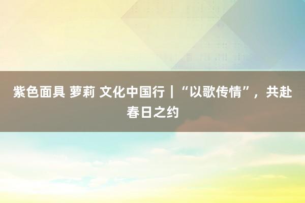 紫色面具 萝莉 文化中国行｜“以歌传情”，共赴春日之约
