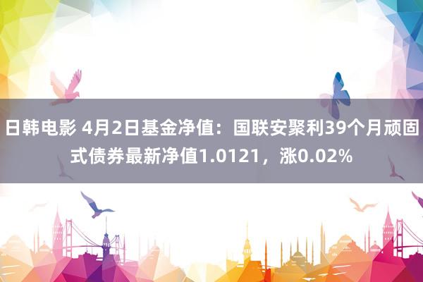 日韩电影 4月2日基金净值：国联安聚利39个月顽固式债券最新净值1.0121，涨0.02%