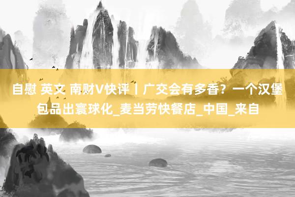 自慰 英文 南财V快评丨广交会有多香？一个汉堡包品出寰球化_麦当劳快餐店_中国_来自