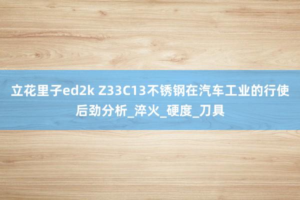 立花里子ed2k Z33C13不锈钢在汽车工业的行使后劲分析_淬火_硬度_刀具
