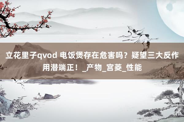立花里子qvod 电饭煲存在危害吗？疑望三大反作用潜端正！_产物_宫菱_性能