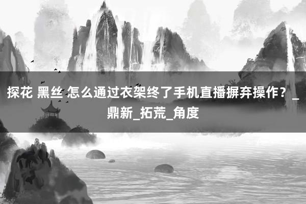 探花 黑丝 怎么通过衣架终了手机直播摒弃操作？_鼎新_拓荒_角度