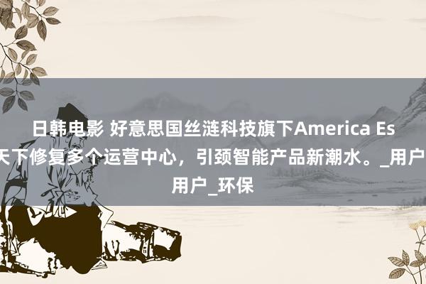 日韩电影 好意思国丝涟科技旗下America Eser：天下修复多个运营中心，引颈智能产品新潮水。_用户_环保
