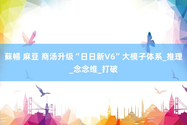 蘇暢 麻豆 商汤升级“日日新V6”大模子体系_推理_念念维_打破